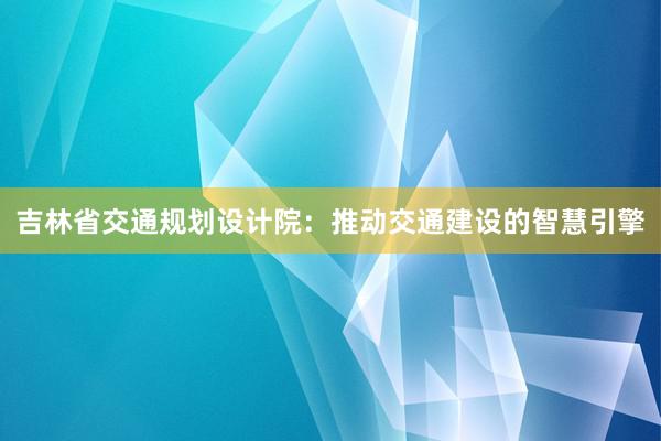 吉林省交通规划设计院：推动交通建设的智慧引擎